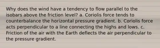 Why does the wind have a tendency to flow parallel to the isobars above the friction level? a. Coriolis force tends to counterbalance the horizontal pressure gradient. b. Coriolis force acts perpendicular to a line connecting the highs and lows. c. Friction of the air with the Earth deflects the air perpendicular to the pressure gradient.