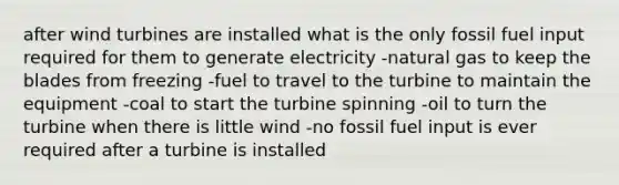 after wind turbines are installed what is the only fossil fuel input required for them to generate electricity -natural gas to keep the blades from freezing -fuel to travel to the turbine to maintain the equipment -coal to start the turbine spinning -oil to turn the turbine when there is little wind -no fossil fuel input is ever required after a turbine is installed