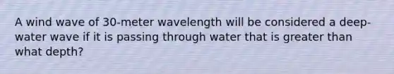 A wind wave of 30-meter wavelength will be considered a deep-water wave if it is passing through water that is greater than what depth?