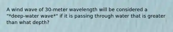 A wind wave of 30-meter wavelength will be considered a "*deep-water wave*" if it is passing through water that is greater than what depth?