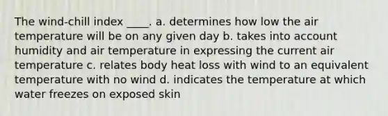 The wind-chill index ____. a. determines how low the air temperature will be on any given day b. takes into account humidity and air temperature in expressing the current air temperature c. relates body heat loss with wind to an equivalent temperature with no wind d. indicates the temperature at which water freezes on exposed skin