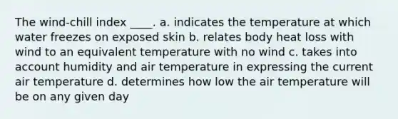 The wind-chill index ____. a. indicates the temperature at which water freezes on exposed skin b. relates body heat loss with wind to an equivalent temperature with no wind c. takes into account humidity and air temperature in expressing the current air temperature d. determines how low the air temperature will be on any given day