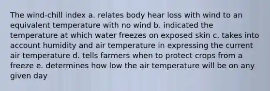 The wind-chill index a. relates body hear loss with wind to an equivalent temperature with no wind b. indicated the temperature at which water freezes on exposed skin c. takes into account humidity and air temperature in expressing the current air temperature d. tells farmers when to protect crops from a freeze e. determines how low the air temperature will be on any given day