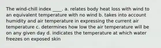 The wind-chill index ____. a. relates body heat loss with wind to an equivalent temperature with no wind b. takes into account humidity and air temperature in expressing the current air temperature c. determines how low the air temperature will be on any given day d. indicates the temperature at which water freezes on exposed skin