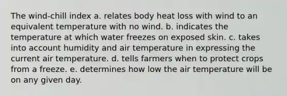 The wind-chill index a. relates body heat loss with wind to an equivalent temperature with no wind. b. indicates the temperature at which water freezes on exposed skin. c. takes into account humidity and air temperature in expressing the current air temperature. d. tells farmers when to protect crops from a freeze. e. determines how low the air temperature will be on any given day.