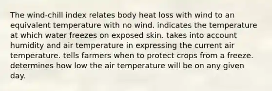 The wind-chill index relates body heat loss with wind to an equivalent temperature with no wind. indicates the temperature at which water freezes on exposed skin. takes into account humidity and air temperature in expressing the current air temperature. tells farmers when to protect crops from a freeze. determines how low the air temperature will be on any given day.