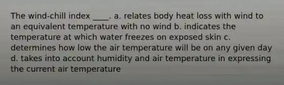 The wind-chill index ____. a. relates body heat loss with wind to an equivalent temperature with no wind b. indicates the temperature at which water freezes on exposed skin c. determines how low the air temperature will be on any given day d. takes into account humidity and air temperature in expressing the current air temperature