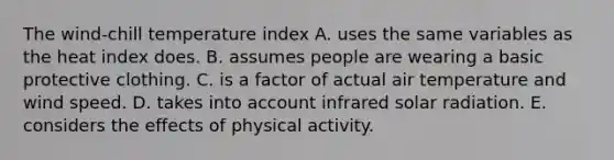 The wind-chill temperature index A. uses the same variables as the heat index does. B. assumes people are wearing a basic protective clothing. C. is a factor of actual air temperature and wind speed. D. takes into account infrared solar radiation. E. considers the effects of physical activity.