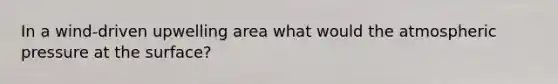 In a wind-driven upwelling area what would the atmospheric pressure at the surface?