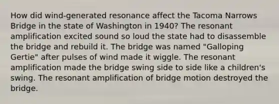 How did wind-generated resonance affect the Tacoma Narrows Bridge in the state of Washington in 1940? The resonant amplification excited sound so loud the state had to disassemble the bridge and rebuild it. The bridge was named "Galloping Gertie" after pulses of wind made it wiggle. The resonant amplification made the bridge swing side to side like a children's swing. The resonant amplification of bridge motion destroyed the bridge.