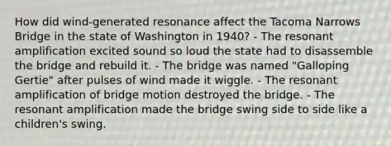 How did wind-generated resonance affect the Tacoma Narrows Bridge in the state of Washington in 1940? - The resonant amplification excited sound so loud the state had to disassemble the bridge and rebuild it. - The bridge was named "Galloping Gertie" after pulses of wind made it wiggle. - The resonant amplification of bridge motion destroyed the bridge. - The resonant amplification made the bridge swing side to side like a children's swing.