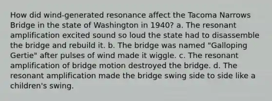 How did wind-generated resonance affect the Tacoma Narrows Bridge in the state of Washington in 1940? a. The resonant amplification excited sound so loud the state had to disassemble the bridge and rebuild it. b. The bridge was named "Galloping Gertie" after pulses of wind made it wiggle. c. The resonant amplification of bridge motion destroyed the bridge. d. The resonant amplification made the bridge swing side to side like a children's swing.