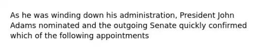 As he was winding down his administration, President John Adams nominated and the outgoing Senate quickly confirmed which of the following appointments