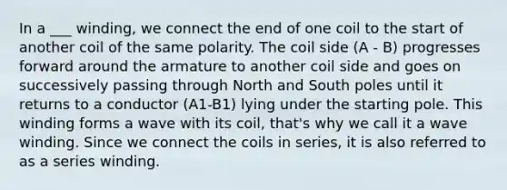 In a ___ winding, we connect the end of one coil to the start of another coil of the same polarity. The coil side (A - B) progresses forward around the armature to another coil side and goes on successively passing through North and South poles until it returns to a conductor (A1-B1) lying under the starting pole. This winding forms a wave with its coil, that's why we call it a wave winding. Since we connect the coils in series, it is also referred to as a series winding.