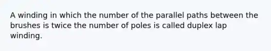 A winding in which the number of the parallel paths between the brushes is twice the number of poles is called duplex lap winding.