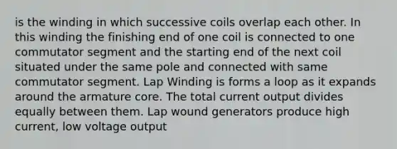 is the winding in which successive coils overlap each other. In this winding the finishing end of one coil is connected to one commutator segment and the starting end of the next coil situated under the same pole and connected with same commutator segment. Lap Winding is forms a loop as it expands around the armature core. The total current output divides equally between them. Lap wound generators produce high current, low voltage output