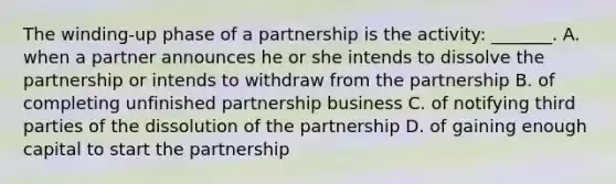 The winding-up phase of a partnership is the activity: _______. A. when a partner announces he or she intends to dissolve the partnership or intends to withdraw from the partnership B. of completing unfinished partnership business C. of notifying third parties of the dissolution of the partnership D. of gaining enough capital to start the partnership