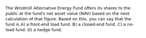 The Windmill Alternative Energy Fund offers its shares to the public at the fund's net asset value (NAV) based on the next calculation of that figure. Based on this, you can say that the fund is A) a front-end load fund. B) a closed-end fund. C) a no-load fund. D) a hedge fund.