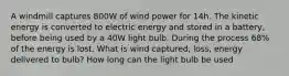 A windmill captures 800W of wind power for 14h. The kinetic energy is converted to electric energy and stored in a battery, before being used by a 40W light bulb. During the process 68% of the energy is lost. What is wind captured, loss, energy delivered to bulb? How long can the light bulb be used