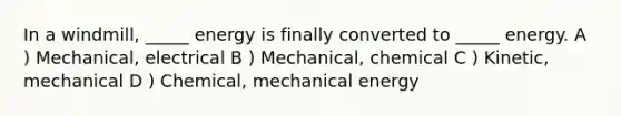 In a windmill, _____ energy is finally converted to _____ energy. A ) Mechanical, electrical B ) Mechanical, chemical C ) Kinetic, mechanical D ) Chemical, mechanical energy