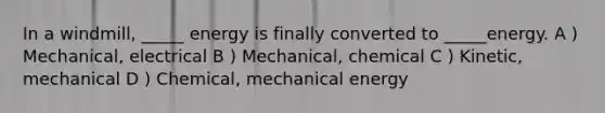 In a windmill, _____ energy is finally converted to _____energy. A ) Mechanical, electrical B ) Mechanical, chemical C ) Kinetic, mechanical D ) Chemical, mechanical energy