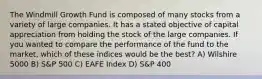 The Windmill Growth Fund is composed of many stocks from a variety of large companies. It has a stated objective of capital appreciation from holding the stock of the large companies. If you wanted to compare the performance of the fund to the market, which of these indices would be the best? A) Wilshire 5000 B) S&P 500 C) EAFE Index D) S&P 400