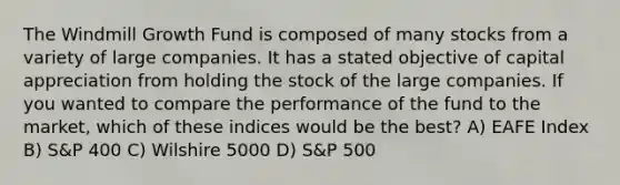 The Windmill Growth Fund is composed of many stocks from a variety of large companies. It has a stated objective of capital appreciation from holding the stock of the large companies. If you wanted to compare the performance of the fund to the market, which of these indices would be the best? A) EAFE Index B) S&P 400 C) Wilshire 5000 D) S&P 500