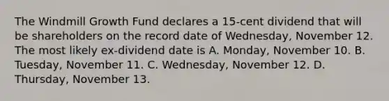 The Windmill Growth Fund declares a 15-cent dividend that will be shareholders on the record date of Wednesday, November 12. The most likely ex-dividend date is A. Monday, November 10. B. Tuesday, November 11. C. Wednesday, November 12. D. Thursday, November 13.