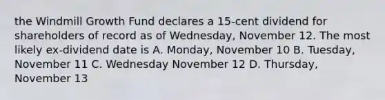 the Windmill Growth Fund declares a 15-cent dividend for shareholders of record as of Wednesday, November 12. The most likely ex-dividend date is A. Monday, November 10 B. Tuesday, November 11 C. Wednesday November 12 D. Thursday, November 13