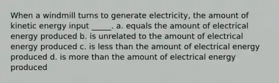 When a windmill turns to generate electricity, the amount of kinetic energy input _____. a. equals the amount of electrical energy produced b. is unrelated to the amount of electrical energy produced c. is less than the amount of electrical energy produced d. is more than the amount of electrical energy produced