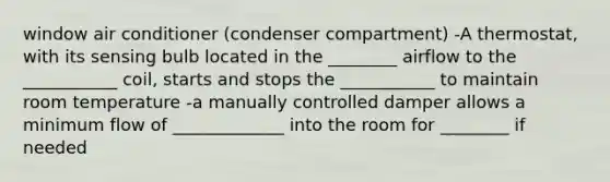 window air conditioner (condenser compartment) -A thermostat, with its sensing bulb located in the ________ airflow to the ___________ coil, starts and stops the ___________ to maintain room temperature -a manually controlled damper allows a minimum flow of _____________ into the room for ________ if needed