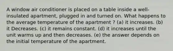 A window air conditioner is placed on a table inside a well-insulated apartment, plugged in and turned on. What happens to the average temperature of the apartment ? (a) it increases. (b) it Decreases. (c) it remains constant. (d) it increases until the unit warms up and then decreases. (e) the answer depends on the initial temperature of the apartment.