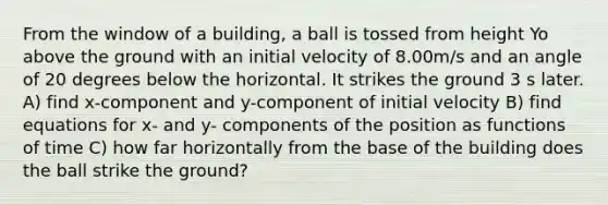 From the window of a building, a ball is tossed from height Yo above the ground with an initial velocity of 8.00m/s and an angle of 20 degrees below the horizontal. It strikes the ground 3 s later. A) find x-component and y-component of initial velocity B) find equations for x- and y- components of the position as functions of time C) how far horizontally from the base of the building does the ball strike the ground?