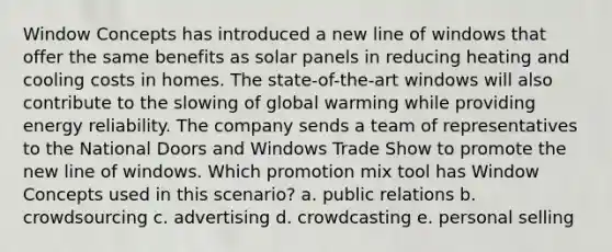 Window Concepts has introduced a new line of windows that offer the same benefits as solar panels in reducing heating and cooling costs in homes. The state-of-the-art windows will also contribute to the slowing of global warming while providing energy reliability. The company sends a team of representatives to the National Doors and Windows Trade Show to promote the new line of windows. Which promotion mix tool has Window Concepts used in this scenario? a. public relations b. crowdsourcing c. advertising d. crowdcasting e. personal selling