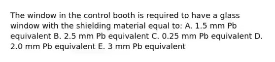 The window in the control booth is required to have a glass window with the shielding material equal to: A. 1.5 mm Pb equivalent B. 2.5 mm Pb equivalent C. 0.25 mm Pb equivalent D. 2.0 mm Pb equivalent E. 3 mm Pb equivalent