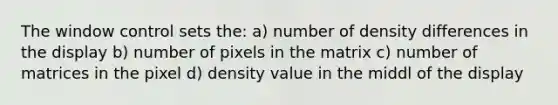 The window control sets the: a) number of density differences in the display b) number of pixels in the matrix c) number of matrices in the pixel d) density value in the middl of the display