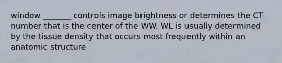 window _______ controls image brightness or determines the CT number that is the center of the WW. WL is usually determined by the tissue density that occurs most frequently within an anatomic structure