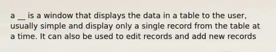 a __ is a window that displays the data in a table to the user, usually simple and display only a single record from the table at a time. It can also be used to edit records and add new records