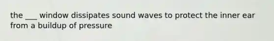 the ___ window dissipates sound waves to protect the inner ear from a buildup of pressure