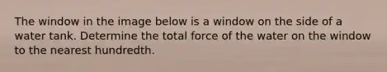 The window in the image below is a window on the side of a water tank. Determine the total force of the water on the window to the nearest hundredth.