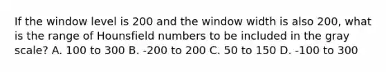 If the window level is 200 and the window width is also 200, what is the range of Hounsfield numbers to be included in the gray scale? A. 100 to 300 B. -200 to 200 C. 50 to 150 D. -100 to 300