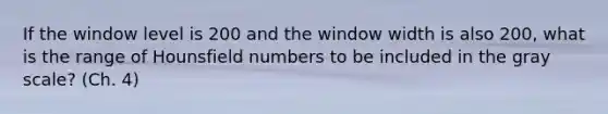 If the window level is 200 and the window width is also 200, what is the range of Hounsfield numbers to be included in the gray scale? (Ch. 4)