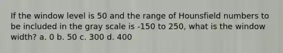 If the window level is 50 and the range of Hounsfield numbers to be included in the gray scale is -150 to 250, what is the window width? a. 0 b. 50 c. 300 d. 400