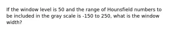 If the window level is 50 and the range of Hounsfield numbers to be included in the gray scale is -150 to 250, what is the window width?