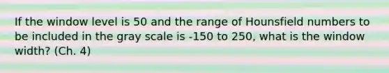 If the window level is 50 and the range of Hounsfield numbers to be included in the gray scale is -150 to 250, what is the window width? (Ch. 4)