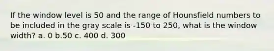 If the window level is 50 and the range of Hounsfield numbers to be included in the gray scale is -150 to 250, what is the window width? a. 0 b.50 c. 400 d. 300