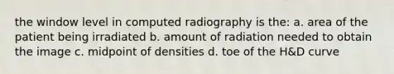 the window level in computed radiography is the: a. area of the patient being irradiated b. amount of radiation needed to obtain the image c. midpoint of densities d. toe of the H&D curve