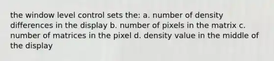 the window level control sets the: a. number of density differences in the display b. number of pixels in the matrix c. number of matrices in the pixel d. density value in the middle of the display