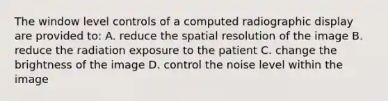 The window level controls of a computed radiographic display are provided to: A. reduce the spatial resolution of the image B. reduce the radiation exposure to the patient C. change the brightness of the image D. control the noise level within the image