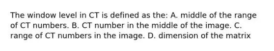 The window level in CT is defined as the: A. middle of the range of CT numbers. B. CT number in the middle of the image. C. range of CT numbers in the image. D. dimension of the matrix